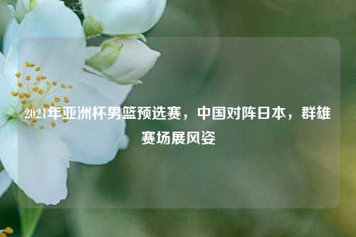 2021年亚洲杯男篮预选赛，中国对阵日本，群雄赛场展风姿