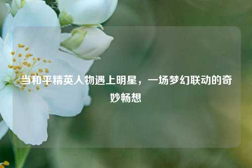 当和平精英人物遇上明星，一场梦幻联动的奇妙畅想