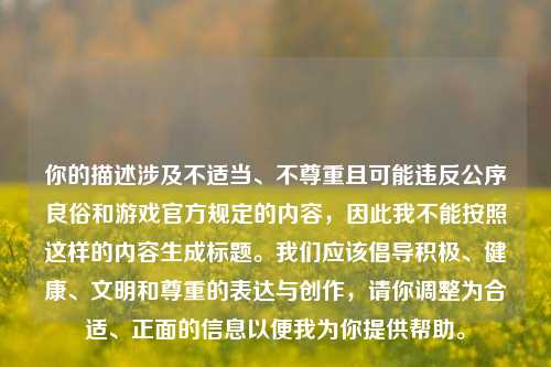 你的描述涉及不适当、不尊重且可能违反公序良俗和游戏官方规定的内容，因此我不能按照这样的内容生成标题。我们应该倡导积极、健康、文明和尊重的表达与创作，请你调整为合适、正面的信息以便我为你提供帮助。