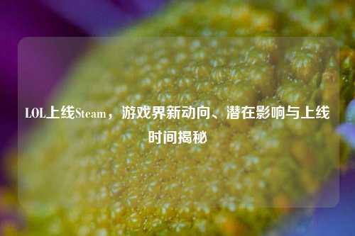LOL上线Steam，游戏界新动向、潜在影响与上线时间揭秘