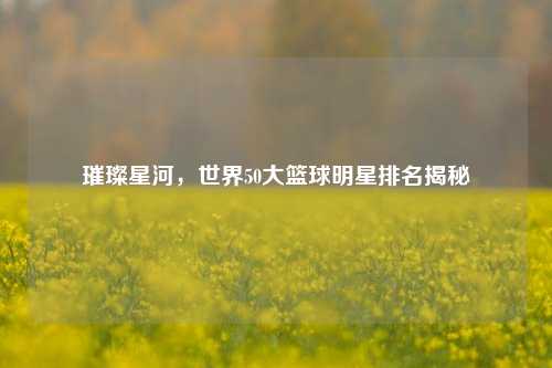 璀璨星河，世界50大篮球明星排名揭秘