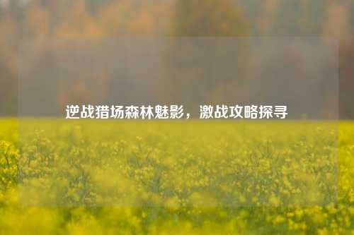 逆战猎场森林魅影，激战攻略探寻