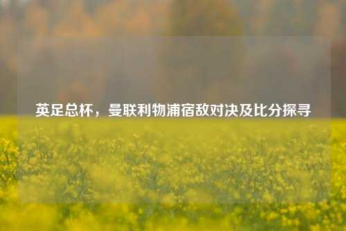 英足总杯，曼联利物浦宿敌对决及比分探寻