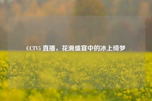 CCTV5 直播,花滑盛宴中的冰上绮梦
