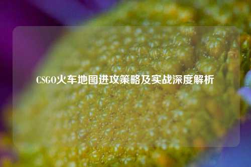 CSGO火车地图进攻策略及实战深度解析