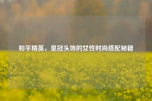 和平精英，皇冠头饰的女性时尚搭配秘籍