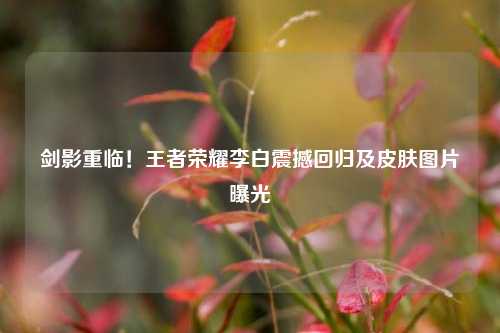 剑影重临！王者荣耀李白震撼回归及皮肤图片曝光
