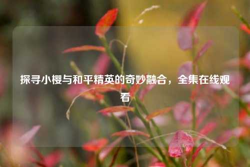 探寻小樱与和平精英的奇妙融合，全集在线观看