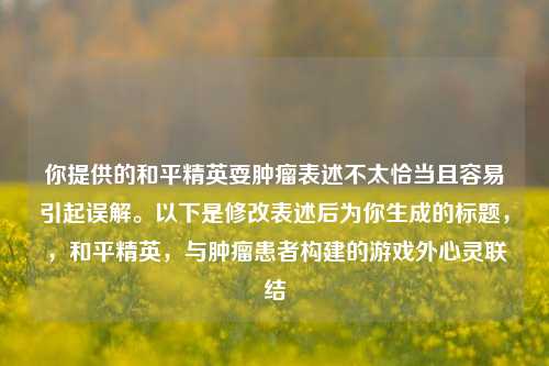 你提供的和平精英耍肿瘤表述不太恰当且容易引起误解。以下是修改表述后为你生成的标题,,和平精英,与肿瘤患者构建的游戏外心灵联结