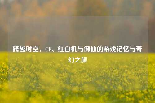 跨越时空，CF、红白机与御仙的游戏记忆与奇幻之旅