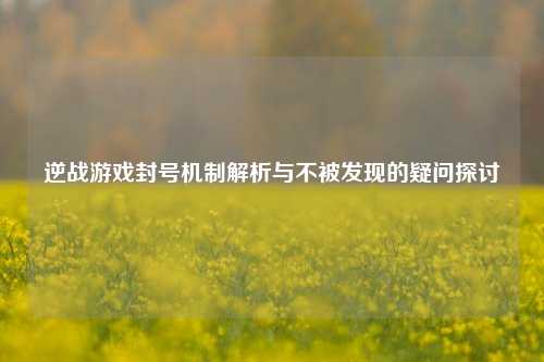 逆战游戏封号机制解析与不被发现的疑问探讨