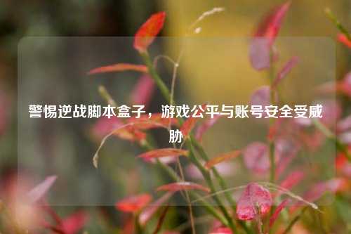 警惕逆战脚本盒子，游戏公平与账号安全受威胁
