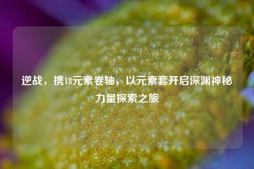 逆战,携18元素卷轴,以元素套开启深渊神秘力量探索之旅
