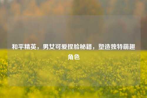 和平精英，男女可爱捏脸秘籍，塑造独特萌趣角色
