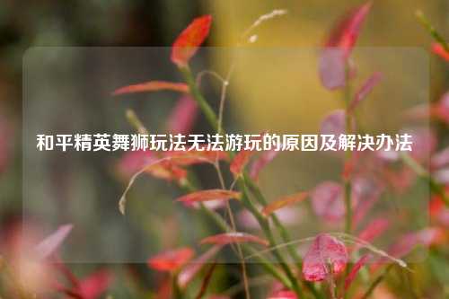 和平精英舞狮玩法无法游玩的原因及解决办法