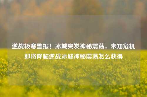 逆战极寒警报！冰城突发神秘震荡，未知危机即将降临逆战冰城神秘震荡怎么获得