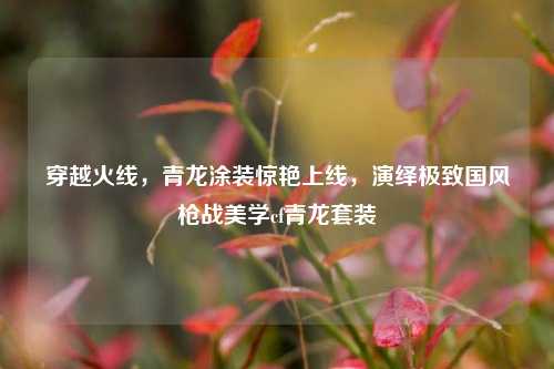 穿越火线，青龙涂装惊艳上线，演绎极致国风枪战美学cf青龙套装