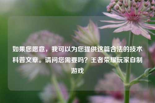 如果您愿意，我可以为您提供这篇合法的技术科普文章。请问您需要吗？王者荣耀玩家自制游戏
