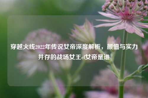穿越火线2022年传说女帝深度解析，颜值与实力并存的战场女王cf女帝是谁