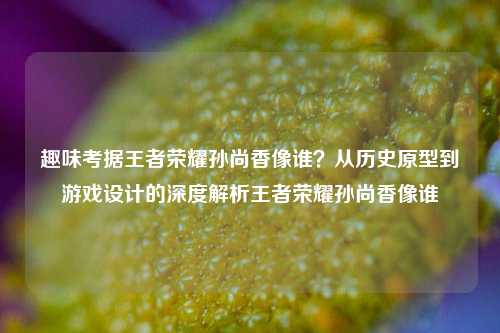 趣味考据王者荣耀孙尚香像谁？从历史原型到游戏设计的深度解析王者荣耀孙尚香像谁