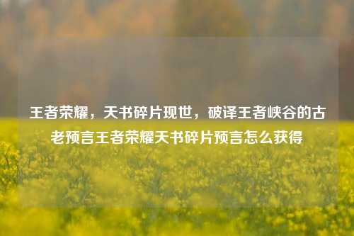 王者荣耀，天书碎片现世，破译王者峡谷的古老预言王者荣耀天书碎片预言怎么获得