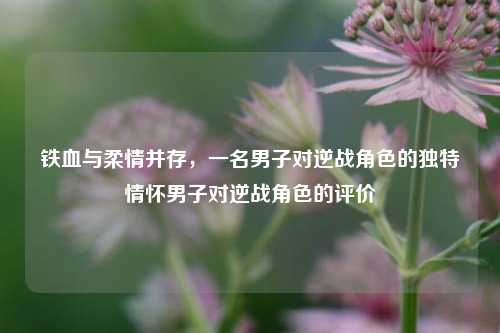 铁血与柔情并存，一名男子对逆战角色的独特情怀男子对逆战角色的评价