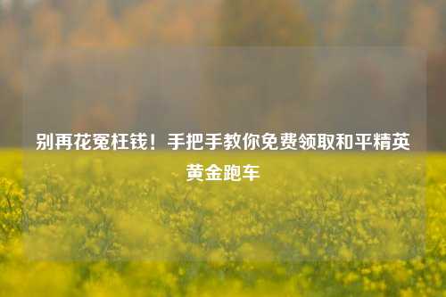 别再花冤枉钱！手把手教你免费领取和平精英黄金跑车