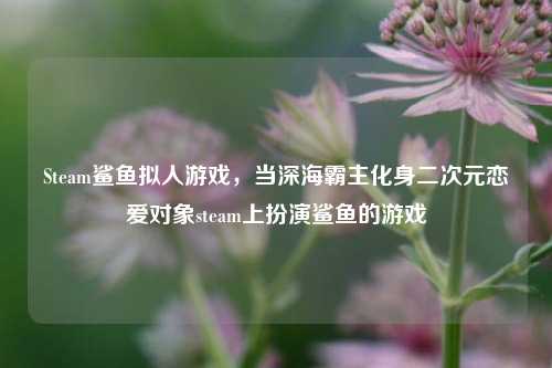 Steam鲨鱼拟人游戏,当深海霸主化身二次元恋爱对象steam上扮演鲨鱼的游戏