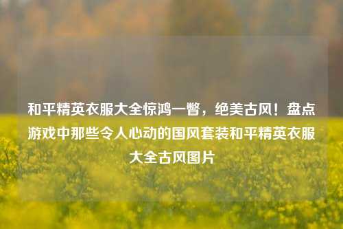 和平精英衣服大全惊鸿一瞥,绝美古风!盘点游戏中那些令人心动的国风套装和平精英衣服大全古风图片