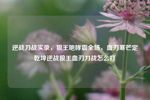 逆战刀战实录，狼王咆哮震全场，血刃寒芒定乾坤逆战狼王血刃刀战怎么打