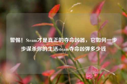 警惕！Steam才是真正的夺命凶器，它如何一步步谋杀你的生活steam夺命凶弹多少钱