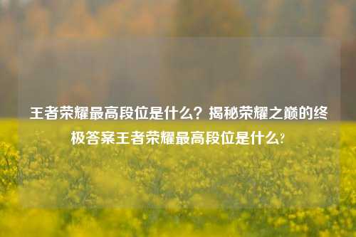 王者荣耀最高段位是什么?揭秘荣耀之巅的终极答案王者荣耀最高段位是什么?