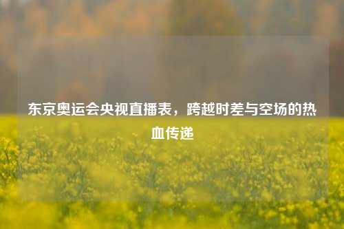 东京奥运会央视直播表,跨越时差与空场的热血传递