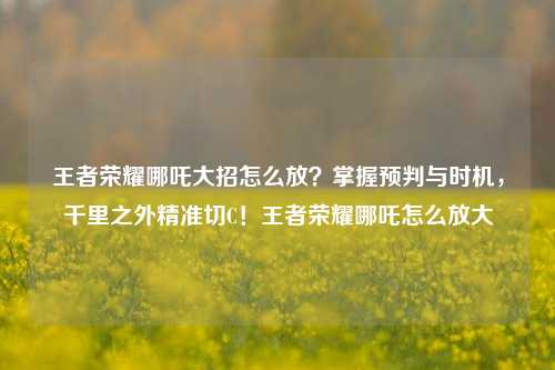 王者荣耀哪吒大招怎么放?掌握预判与时机,千里之外精准切C!王者荣耀哪吒怎么放大