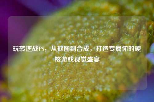 玩转逆战PS，从抠图到合成，打造专属你的硬核游戏视觉盛宴
