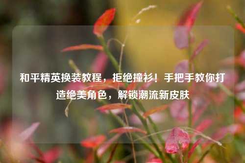 和平精英换装教程，拒绝撞衫！手把手教你打造绝美角色，解锁潮流新皮肤