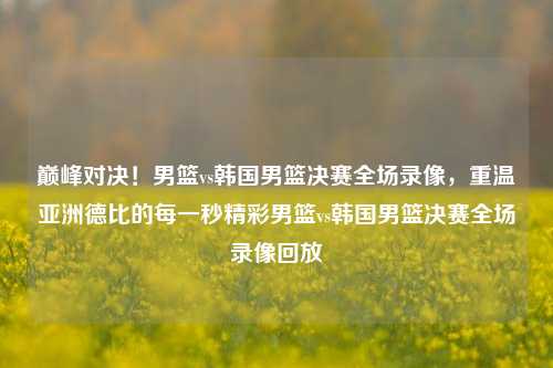 巅峰对决！男篮vs韩国男篮决赛全场录像，重温亚洲德比的每一秒精彩男篮vs韩国男篮决赛全场录像回放