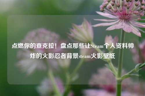点燃你的查克拉!盘点那些让Steam个人资料帅炸的火影忍者背景steam火影壁纸