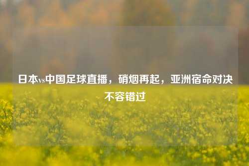 日本vs中国足球直播,硝烟再起,亚洲宿命对决不容错过