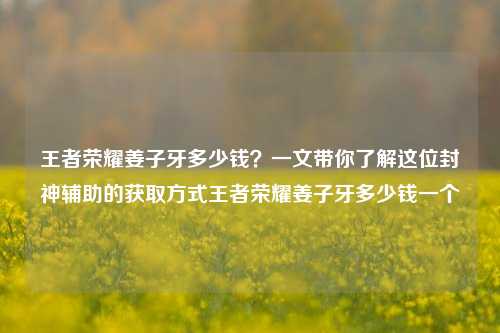 王者荣耀姜子牙多少钱?一文带你了解这位封神辅助的获取方式王者荣耀姜子牙多少钱一个