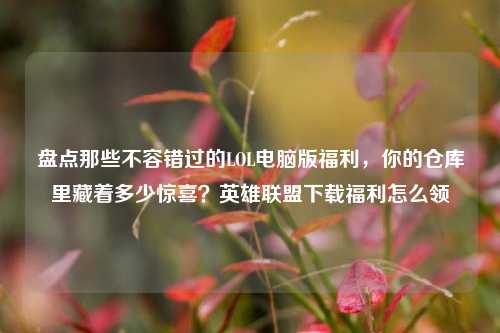 盘点那些不容错过的LOL电脑版福利，你的仓库里藏着多少惊喜？英雄联盟下载福利怎么领
