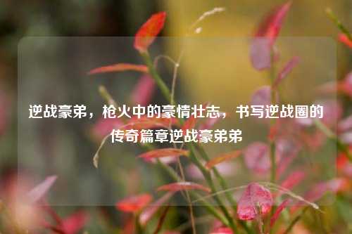 逆战豪弟，枪火中的豪情壮志，书写逆战圈的传奇篇章逆战豪弟弟