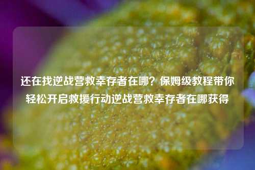 还在找逆战营救幸存者在哪？保姆级教程带你轻松开启救援行动逆战营救幸存者在哪获得