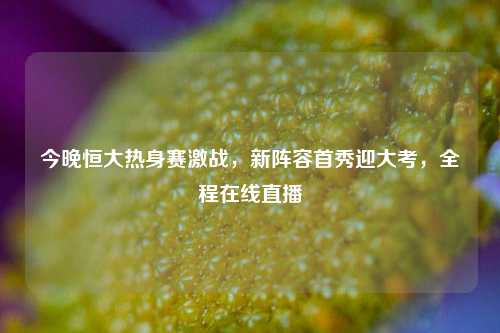 今晚恒大热身赛激战，新阵容首秀迎大考，全程在线直播