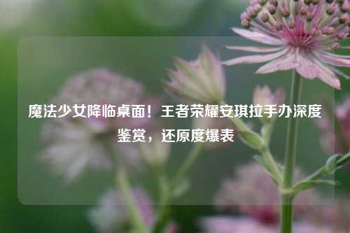 魔法少女降临桌面！王者荣耀安琪拉手办深度鉴赏，还原度爆表