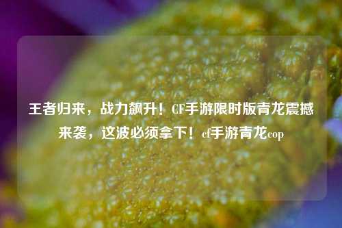 王者归来,战力飙升!CF手游限时版青龙震撼来袭,这波必须拿下!cf手游青龙cop
