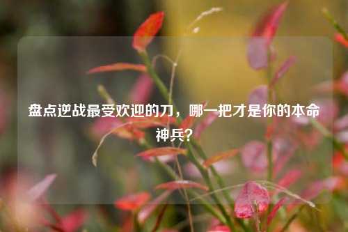 盘点逆战最受欢迎的刀,哪一把才是你的本命神兵?