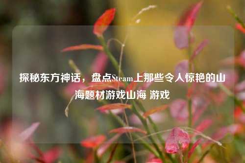 探秘东方神话，盘点Steam上那些令人惊艳的山海题材游戏山海 游戏