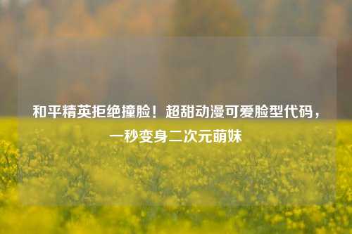 和平精英拒绝撞脸！超甜动漫可爱脸型代码，一秒变身二次元萌妹