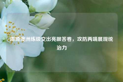 周琦澳洲练级交出亮眼答卷,攻防两端展现统治力